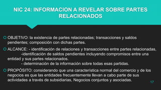 NIC 24: INFORMACION A REVELAR SOBRE PARTES
RELACIONADOS
 OBJETIVO: la existencia de partes relacionadas; transacciones y saldos
pendientes; composición con dichas partes.
 ALCANCE: - identificación de relaciones y transacciones entre partes relacionadas,
-identificación de saldos pendientes incluyendo compromisos entre una
entidad y sus partes relacionados.
- determinación de la información sobre todas esas partidas.
 PROPÓSITO: considerando que una característica normal del comercio y de los
negocios es que las entidades frecuentemente llevan a cabo parte de sus
actividades a través de subsidiarias, Negocios conjuntos y asociadas. 17
 