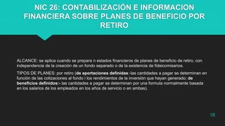 NIC 26: CONTABILIZACIÓN E INFORMACION
FINANCIERA SOBRE PLANES DE BENEFICIO POR
RETIRO
ALCANCE: se aplica cuando se prepara n estados financieros de planes de beneficio de retiro, con
independencia de la creación de un fondo separado o de la existencia de fideicomisarios.
TIPOS DE PLANES: por retiro (de aportaciones definidas:-las cantidades a pagar se determinan en
función de las cotizaciones al fondo i los rendimientos de la inversión que hayan generado; de
beneficios definidos:- las cantidades a pagar se determinan por una formula normalmente basada
en los salarios de los empleados en los años de servicio o en ambas).
18
 