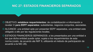 NIC 27: ESTADOS FINANCIEROS SEPARADOS
 OBJETIVO: establece requerimientos: de contabilización e información a
revelar  para EEFF separados: subsidiarias, negocios conjuntos, asociadas.
 ALCANCE: una entidad opte por presentar EEFF separados, una entidad este
obligado a ello por las regulaciones locales.
 ESTADOS FINANCIEROS SEPARADOS: a los presentados por una entidad a
los que dicha entidad puede optar, sujeta a los requerimientos de esta
norma.(costo, de acuerdo ala NIIF 9, utilizando el método de participación de
acuerdo a la NIC 28).
19
 