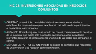 NIC 28: INVERSIONES ASOCIADAS EN NEGOCIOS
CONJUNTOS
 OBJETIVO: prescribir la contabilidad de las inversiones en asociadas –
establecer los requerimientos para la aplicación del método de la participación
al contabilizar las inversiones.
 ALCANCE: Control conjunto: es el reparto del control contractualmente decidido
de un acuerdo, que existe solo cuando las condiciones sobre actividades
relevantes requieren el contentamiento unánime de las partes que comparten el
control.
 MÉTODO DE PARTICIPACION: método de costeo se considera que recuperan
de una inversión y se registran como disminución.
20
 