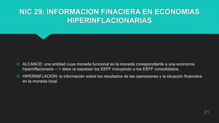 NIC 29: INFORMACION FINACIERA EN ECONOMIAS
HIPERINFLACIONARIAS
 ALCANCE: una entidad cuya moneda funcional es la moneda corespondiente a una economía
hiperinflacionaria -- > debe re expresar los EEFF incluyendo a los EEFF consolidados.
 HIPERINFLACION: la información sobre los resultados de las operaciones y la situación financiera
en la moneda local.
21
 