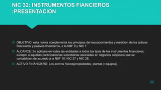 NIC 32: INSTRUMENTOS FIANCIEROS
:PRESENTACION
 OBJETIVO: esta norma complementa los principios del reconocimientos y medición de los activos
financieros y pasivos financieros, e la NIIF 9 y NIC 7.
 ALCANCE: Se aplicara en todas las entidades a todos los tipos de los instrumentos financieros,
excepto a aquellas participaciones subcidiarias asociadas en negocios conjuntos que se
contabilicen de acuerdo a la NIIF 10, NIC 27 y NIC 28.
 ACTIVO FINANCIERO: Los activos físicos(propiedades, plantas y equipos).
22
 