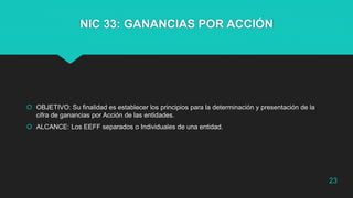 NIC 33: GANANCIAS POR ACCIÓN
 OBJETIVO: Su finalidad es establecer los principios para la determinación y presentación de la
cifra de ganancias por Acción de las entidades.
 ALCANCE: Los EEFF separados o Individuales de una entidad.
23
 