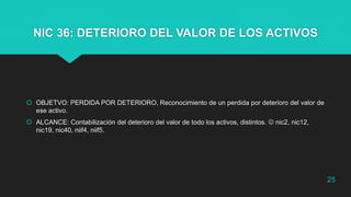 NIC 36: DETERIORO DEL VALOR DE LOS ACTIVOS
 OBJETVO: PERDIDA POR DETERIORO, Reconocimiento de un perdida por deterioro del valor de
ese activo.
 ALCANCE: Contabilización del deterioro del valor de todo los activos, distintos.  nic2, nic12,
nic19, nic40, niif4, niif5.
25
 
