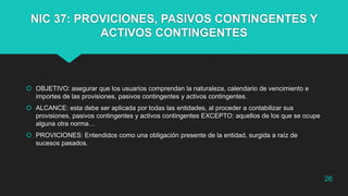 NIC 37: PROVICIONES, PASIVOS CONTINGENTES Y
ACTIVOS CONTINGENTES
 OBJETIVO: asegurar que los usuarios comprendan la naturaleza, calendario de vencimiento e
importes de las provisiones, pasivos contingentes y activos contingentes.
 ALCANCE: esta debe ser aplicada por todas las entidades, al proceder a contabilizar sus
provisiones, pasivos contingentes y activos contingentes EXCEPTO: aquellos de los que se ocupe
alguna otra norma…
 PROVICIONES: Entendidos como una obligación presente de la entidad, surgida a raíz de
sucesos pasados.
26
 