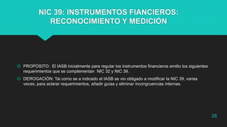 NIC 39: INSTRUMENTOS FIANCIEROS:
RECONOCIMIENTO Y MEDICIÓN
 PROPÓSITO: El IASB inicialmente para regular los instrumentos financieros emitio los siguientes
requerimientos que se complementan NIC 32 y NIC 39.
 DEROGACIÓN: Tal como se a indicado el IASB se vio obligado a modificar la NIC 39, varias
veces, para aclarar requerimientos, añadir guías y eliminar incongruencias internas.
28
 