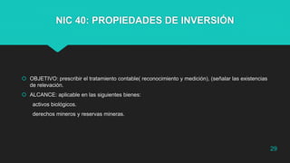 NIC 40: PROPIEDADES DE INVERSIÓN
 OBJETIVO: prescribir el tratamiento contable( reconocimiento y medición), (señalar las existencias
de relevación.
 ALCANCE: aplicable en las siguientes bienes:
activos biológicos.
derechos mineros y reservas mineras.
29
 