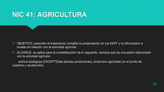 NIC 41: AGRICULTURA
 OBJETIVO: prescribir el tratamiento contable la presentación en los EEFF y la información a
revelar en relación con la actividad agrícola.
 ALCANCE: se aplica para la contabilización de lo siguiente, siempre que se encuentre relacionado
con la actividad agrícola.
activos biológicos EXCEPTO(las plantas productoras), productos agrícolas( en el punto de
cosecha y recolección).
30
 