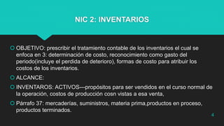 NIC 2: INVENTARIOS
 OBJETIVO: prescribir el tratamiento contable de los inventarios el cual se
enfoca en 3: determinación de costo, reconocimiento como gasto del
periodo(incluye el perdida de deterioro), formas de costo para atribuir los
costos de los inventarios.
 ALCANCE:
 INVENTAROS: ACTIVOS---propósitos para ser vendidos en el curso normal de
la operación, costos de producción cosn vistas a esa venta,
 Párrafo 37: mercaderías, suministros, materia prima,productos en proceso,
productos terminados.
4
 