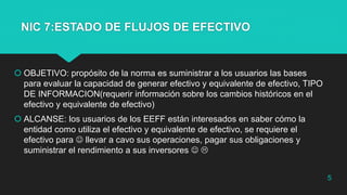 NIC 7:ESTADO DE FLUJOS DE EFECTIVO
 OBJETIVO: propósito de la norma es suministrar a los usuarios las bases
para evaluar la capacidad de generar efectivo y equivalente de efectivo, TIPO
DE INFORMACION(requerir información sobre los cambios históricos en el
efectivo y equivalente de efectivo)
 ALCANSE: los usuarios de los EEFF están interesados en saber cómo la
entidad como utiliza el efectivo y equivalente de efectivo, se requiere el
efectivo para  llevar a cavo sus operaciones, pagar sus obligaciones y
suministrar el rendimiento a sus inversores  
5
 