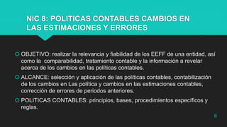NIC 8: POLITICAS CONTABLES CAMBIOS EN
LAS ESTIMACIONES Y ERRORES
 OBJETIVO: realizar la relevancia y fiabilidad de los EEFF de una entidad, así
como la comparabilidad, tratamiento contable y la información a revelar
acerca de los cambios en las políticas contables.
 ALCANCE: selección y aplicación de las políticas contables, contabilización
de los cambios en Las política y cambios en las estimaciones contables,
corrección de errores de periodos anteriores.
 POLITICAS CONTABLES: principios, bases, procedimientos específicos y
reglas.
6
 