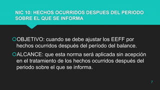 NIC 10: HECHOS OCURRIDOS DESPUES DEL PERIODO
SOBRE EL QUE SE INFORMA
OBJETIVO: cuando se debe ajustar los EEFF por
hechos ocurridos después del período del balance.
ALCANCE: que esta norma será aplicada sin acepción
en el tratamiento de los hechos ocurridos después del
periodo sobre el que se informa.
7
 