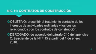 NIC 11: CONTRATOS DE CONSTRUCCIÓN
OBJETIVO: prescribir el tratamiento contable de los
ingresos de actividades ordinarias y los costos
relacionados con los contratos de construcción.
DEROGADO: de acuerdo del párrafo C10 del apéndice
C, trasciende de la NIIF 15 a partir del 1 de enero
2018.
8
 