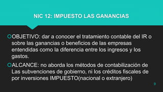 NIC 12: IMPUESTO LAS GANANCIAS
OBJETIVO: dar a conocer el tratamiento contable del IR o
sobre las ganancias o beneficios de las empresas
entendidas como la diferencia entre los ingresos y los
gastos.
ALCANCE: no aborda los métodos de contabilización de
Las subvenciones de gobierno, ni los créditos fiscales de
por inversiones IMPUESTO(nacional o extranjero)
9
 