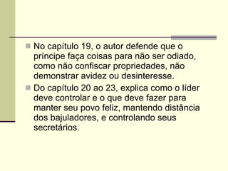 No capítulo 19, o autor defende que o príncipe faça coisas para não ser odiado, como não confiscar propriedades, não demonstrar avidez ou desinteresse. Do capítulo 20 ao 23, explica como o líder deve controlar e o que deve fazer para manter seu povo feliz, mantendo distância dos bajuladores, e controlando seus secretários. 