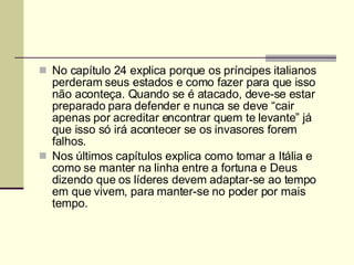 No capítulo 24 explica porque os príncipes italianos perderam seus estados e como fazer para que isso não aconteça. Quando se é atacado, deve-se estar preparado para defender e nunca se deve “cair apenas por acreditar encontrar quem te levante” já que isso só irá acontecer se os invasores forem falhos. Nos últimos capítulos explica como tomar a Itália e como se manter na linha entre a fortuna e Deus dizendo que os líderes devem adaptar-se ao tempo em que vivem, para manter-se no poder por mais tempo. 