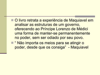 O livro retrata a experiência de Maquiavel em analisar as estruturas de um governo, oferecendo ao Príncipe Lorenzo de Médici uma forma de manter-se permanentemente no poder, sem ser odiado por seu povo. “  Não importa os meios para se atingir o poder, desde que os consiga”  - Maquiavel 