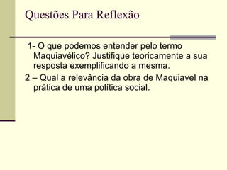 Questões Para Reflexão 1- O que podemos entender pelo termo Maquiavélico? Justifique teoricamente a sua resposta exemplificando a mesma. 2 – Qual a relevância da obra de Maquiavel na prática de uma política social. 