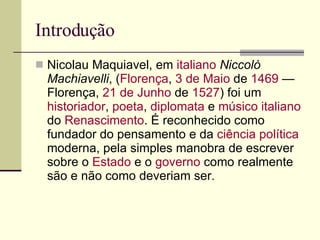 Introdução Nicolau Maquiavel, em  italiano   Niccolò Machiavelli , ( Florença ,  3 de Maio  de  1469  — Florença,  21 de Junho  de  1527 ) foi um  historiador ,  poeta ,  diplomata  e  músico   italiano  do  Renascimento . É reconhecido como fundador do pensamento e da  ciência política  moderna, pela simples manobra de escrever sobre o  Estado  e o  governo  como realmente são e não como deveriam ser. 