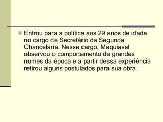 Entrou para a política aos 29 anos de idade no cargo de Secretário da Segunda Chancelaria. Nesse cargo, Maquiavel observou o comportamento de grandes nomes da época e a partir dessa experiência retirou alguns postulados para sua obra. 