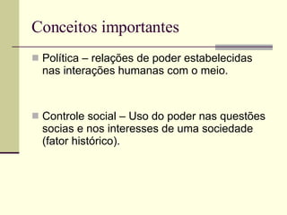 Conceitos importantes Política – relações de poder estabelecidas nas interações humanas com o meio. Controle social – Uso do poder nas questões socias e nos interesses de uma sociedade (fator histórico). 