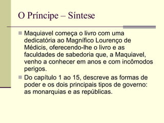 O Príncipe – Síntese Maquiavel começa o livro com uma dedicatória ao Magnífico Lourenço de Médicis, oferecendo-lhe o livro e as faculdades de sabedoria que, a Maquiavel, venho a conhecer em anos e com incômodos perigos. Do capítulo 1 ao 15, descreve as formas de poder e os dois principais tipos de governo: as monarquias e as repúblicas. 