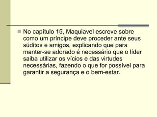 No capítulo 15, Maquiavel escreve sobre como um príncipe deve proceder ante seus súditos e amigos, explicando que para manter-se adorado é necessário que o líder saiba utilizar os vícios e das virtudes necessárias, fazendo o que for possível para garantir a segurança e o bem-estar. 
