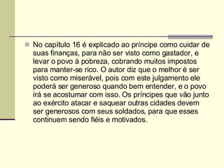 No capítulo 16 é explicado ao príncipe como cuidar de suas finanças, para não ser visto como gastador, e levar o povo à pobreza, cobrando muitos impostos para manter-se rico. O autor diz que o melhor é ser visto como miserável, pois com este julgamento ele poderá ser generoso quando bem entender, e o povo irá se acostumar com isso. Os príncipes que vão junto ao exército atacar e saquear outras cidades devem ser generosos com seus soldados, para que esses continuem sendo fiéis e motivados. 