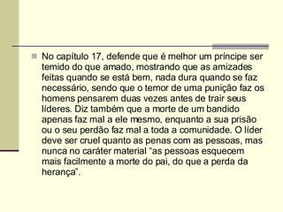No capítulo 17, defende que é melhor um príncipe ser temido do que amado, mostrando que as amizades feitas quando se está bem, nada dura quando se faz necessário, sendo que o temor de uma punição faz os homens pensarem duas vezes antes de trair seus líderes. Diz também que a morte de um bandido apenas faz mal a ele mesmo, enquanto a sua prisão ou o seu perdão faz mal a toda a comunidade. O líder deve ser cruel quanto as penas com as pessoas, mas nunca no caráter material “as pessoas esquecem mais facilmente a morte do pai, do que a perda da herança”. 