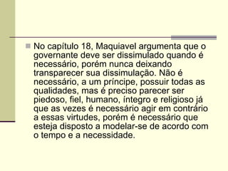 No capítulo 18, Maquiavel argumenta que o governante deve ser dissimulado quando é necessário, porém nunca deixando transparecer sua dissimulação. Não é necessário, a um príncipe, possuir todas as qualidades, mas é preciso parecer ser piedoso, fiel, humano, íntegro e religioso já que as vezes é necessário agir em contrário a essas virtudes, porém é necessário que esteja disposto a modelar-se de acordo com o tempo e a necessidade. 