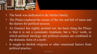 • The book was dedicated to the Medici family.
• The Prince explored the causes of the rise and fall of states and
the factors for political success.
• As Gramsci has rightly pointed out, the basic thing the Prince
is that it is not a systematic treatment, but a ‘live’ work, in
which political ideology and political science are combined in
the dramatic form of a myth’.
• It sought to abolish religious or other emotional factors from
political practice.
Patil Mahesh
 
