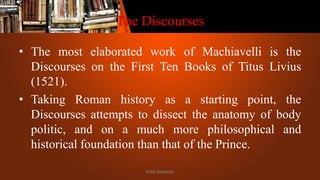 The Discourses
• The most elaborated work of Machiavelli is the
Discourses on the First Ten Books of Titus Livius
(1521).
• Taking Roman history as a starting point, the
Discourses attempts to dissect the anatomy of body
politic, and on a much more philosophical and
historical foundation than that of the Prince.
Patil Mahesh
 