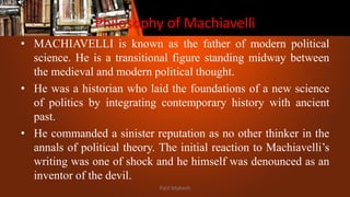 Philosophy of Machiavelli
• MACHIAVELLI is known as the father of modern political
science. He is a transitional figure standing midway between
the medieval and modern political thought.
• He was a historian who laid the foundations of a new science
of politics by integrating contemporary history with ancient
past.
• He commanded a sinister reputation as no other thinker in the
annals of political theory. The initial reaction to Machiavelli’s
writing was one of shock and he himself was denounced as an
inventor of the devil.
Patil Mahesh
 
