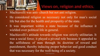 Views on, religion and ethics.
• Machiavelli was anti- church but not anti religion.
• He considered religion as necessary not only for man’s social
life but also for the health and prosperity of the state.
• It was important within a state because of the influence it
wielded over political life in general.
• Machiavelli’s attitude towards religion was strictly utilitarian. It
was a social force; it played a pivotal role because it appealed to
the selfishness of man through its doctrine of reward and
punishment, thereby inducing proper behavior and good conduct
that was necessary for the well-being of a society.
Patil Mahesh
 
