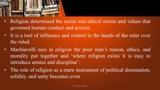 • Religion determined the social and ethical norms and values that
governed human conduct and actions.
• It is a tool of influence and control in the hands of the ruler over
the ruled.
• Machiavelli sees in religion the poor man’s reason, ethics, and
morality put together and ‘where religion exists it is easy to
introduce armies and discipline’.
• The role of religion as a mere instrument of political domination,
solidity. and unity becomes even
Patil Mahesh
 