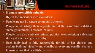 Human nature
• Humans are selfish animals:
• Reject the ancient or medieval ideas:
• People are not by nature community oriented
• People must satisfy their appetite and at the same time establish
stable government, however tenuous.
• People may also embrace rational politics, even religious salvation,
if they deem these goals worthy.
• Each individual is fully responsible for his or her choices and
actions both individually and equally, as everyone equally shares a
human nature that is selfish. Patil Mahesh
 