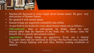 • Machiavelli discussed at some length about human nature. He gave very
dark picture of Human Nature.
• He equated it with animal nature.
• Human beings are ungrateful (untankful) and selfish.
• As put forth in his books his views about human nature are as follows :-
• Self-centered:- Man is self-centred, he thinks about his own
interest rather than the interests of any body else. He always cares for
himself. He is a greedy and sensual creature.
• Aggressive:- Human beings are aggressive. Every one is interest
to acquire more and not interested in leaving what has been once acquired.
They are always fighting with each other, thereby creating conditions of
anarchy.
Patil Mahesh
 