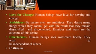 • Love for Change:-Human beings have love for novelty and
change.
• Ambitious:-By nature men are ambitious. They desire many
things which they cannot get with the result that they remain
dissatisfied and discontented. Enmities and wars are the
outcome of this desire.
• Libertarian:- Human beings seek maximum liberty. They
wish to
be independent of others.
• Criticisms
Patil Mahesh
 
