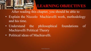 LEARNING OBJECTIVES
After reading this chapter, you should be able to
• Explain the Niccolo Machiavelli work, methodology
and his time.
• Understand the philosophical foundations of
Machiavelli Political Theory
• Political ideas of Machiavelli.
Patil Mahesh
 