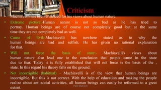 Criticism
• Machiavelli has been criticized for his views about human nature.
• Extreme picture:-Human nature is not as bad as he has tried to
portray. Human beings are of course not completely good but at the same
time they are not completely bad as well.
• Cause of Evil:-Machiavelli has nowhere stated as to why the
human beings are bad and selfish. He has given no rational explanation
for that.
• Will not force the basis of state:- Machiavelli's views about
human nature also lead one to the conclusion that people came in the state
due to fear. Today it is fully established that will not force is the basis of the ,
state. In this regard his theory falls on the ground.
• Not incorrigible (habitual) - Machiavelli is of the view that human beings are
incorrigible. But this is not correct. With the help of education and making the people
realize about anti-social activities, all human beings can easily be reformed to a great
extent. Patil Mahesh
 