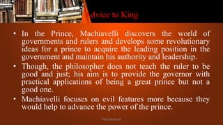 Advice to King
• In the Prince, Machiavelli discovers the world of
governments and rulers and develops some revolutionary
ideas for a prince to acquire the leading position in the
government and maintain his authority and leadership.
• Though, the philosopher does not teach the ruler to be
good and just; his aim is to provide the governor with
practical applications of being a great prince but not a
good one.
• Machiavelli focuses on evil features more because they
would help to advance the power of the prince.
Patil Mahesh
 