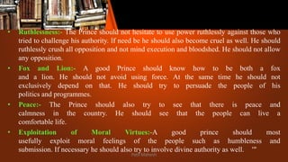 • Ruthlessness:- The Prince should not hesitate to use power ruthlessly against those who
tried to challenge his authority. If need be he should also become cruel as well. He should
ruthlessly crush all opposition and not mind execution and bloodshed. He should not allow
any opposition.
• Fox and Lion:- A good Prince should know how to be both a fox
and a lion. He should not avoid using force. At the same time he should not
exclusively depend on that. He should try to persuade the people of his
politics and programmes.
• Peace:- The Prince should also try to see that there is peace and
calmness in the country. He should see that the people can live a
comfortable life.
• Exploitation of Moral Virtues:-A good prince should most
usefully exploit moral feelings of the people such as humbleness and
submission. If necessary he should also try to involve divine authority as well. '"
Patil Mahesh
 