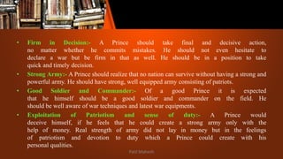 • Firm in Decision:- A Prince should take final and decisive action,
no matter whether he commits mistakes. He should not even hesitate to
declare a war but be firm in that as well. He should be in a position to take
quick and timely decision.
• Strong Army:- A Prince should realize that no nation can survive without having a strong and
powerful army. He should have strong, well equipped army consisting of patriots.
• Good Soldier and Commander:- Of a good Prince it is expected
that he himself should be a good soldier and commander on the field. He
should be well aware of war techniques and latest war equipments.
• Exploitation of Patriotism and sense of duty:- A Prince would
deceive himself, if he feels that he could create a strong army only with the
help of money. Real strength of army did not lay in money but in the feelings
of patriotism and devotion to duty which a Prince could create with his
personal qualities.
Patil Mahesh
 