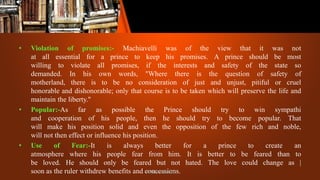 • Violation of promises:- Machiavelli was of the view that it was not
at all essential for a prince to keep his promises. A prince should be most
willing to violate all promises, if the interests and safety of the state so
demanded. In his own words, "Where there is the question of safety of
motherland, there is to be no consideration of just and unjust, pitiful or cruel
honorable and dishonorable; only that course is to be taken which will preserve the life and
maintain the liberty."
• Popular:-As far as possible the Prince should try to win sympathi
and cooperation of his people, then he should try to become popular. That
will make his position solid and even the opposition of the few rich and noble,
will not then effect or influence his position.
• Use of Fear:-It is always better for a prince to create an
atmosphere where his people fear from him. It is better to be feared than to
be loved. He should only be feared but not hated. The love could change as |
soon as the ruler withdrew benefits and concessions.
Patil Mahesh
 