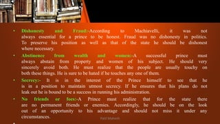 • Dishonesty and Fraud:-According to Machiavelli, it was not
always essential for a prince to be honest. Fraud was no dishonesty in politics.
To preserve his position as well as that of the state he should be dishonest
where necessary.
• Abstinence from wealth and women:-A successful prince must
always abstain from property and women of his subject. He should very
sincerely avoid both. He must realize that the people are usually touchy on
both these things. He is sure to be hated if he touches any one of them.
• Secrecy:- It is in the interest of the Prince himself to see that he
is in a position to maintain utmost secrecy. If he ensures that his plans do not
leak out he is bound to be a success in running his administration.
• No friends or foes:-A Prince must realize that for the state there
are no permanent friends or enemies. Accordingly, he should be on the look
out of an opportunity to his advantage and should not miss it under any
circumstances. Patil Mahesh
 