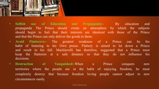 • Selfish use of Education and Propaganda:- By education and
propaganda The Prince should create an atmosphere by which the subjects
should begin to feel that their interests are identical with those of the Prince
and that the Prince can only deliver the goods to them.
• Avoid Flatterers:- The greatest weakness of a Prince can be his
habit of listening to his Own praise. Flattery is aimed to let down a Prince
and result in his fall. Machiavelli has therefore, suggested that a Prince must
keep the flatterers at a safe distance so that they do not influence his
decisions.
• Destruction of Vanquished:-When a Prince conquers new
territories where the people are in the habit of enjoying freedom, he must
completely destroy that because freedom loving people cannot adjust to new
circumstances easily.
Patil Mahesh
 