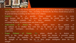 • False Show:- A Prince may not be essentially good, but he should try to show that he is always good,
sincere, humane and sympathetic. Thus, according to Machiavelli, the Prince should always pose to
be good and doing everything for the welfare of his subjects.
• Selective:- As far as possible Prince should not listen to every
body because that is likely to lower his position. He should select few wise
and intelligent counsels and to them patiently. He should hot give
everybody the liberty of coming nearer and closer to him.
• Achievement of Prince:-The Prince should know the opinion of
the subjects as to whether they wish him to be miser or to lavishly spend from
the public exchequer, accordingly, so that he can get their' praise and
cooperation.
• Proper Estimate of Enemy. The prince should try to destroy the
enemy in the, initial stages so, that he should not become a powerful person
to challenge his authority. He should never under-estimate or over-estimate
the strength of the enemy but try to have proper intelligence about his real
strength. Patil Mahesh
 