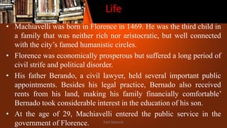 Life
• Machiavelli was born in Florence in 1469. He was the third child in
a family that was neither rich nor aristocratic, but well connected
with the city’s famed humanistic circles.
• Florence was economically prosperous but suffered a long period of
civil strife and political disorder.
• His father Berando, a civil lawyer, held several important public
appointments. Besides his legal practice, Bernado also received
rents from his land, making his family financially comfortable’
Bernado took considerable interest in the education of his son.
• At the age of 29, Machiavelli entered the public service in the
government of Florence. Patil Mahesh
 