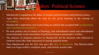 Father of Modern Political Science
• Machiavelli is regarded as the father of modern political theory and political science.
• Apart from theorizing about the state he also given meaning to the concept of
sovereignty.
• Machiavelli’s importance was in providing an outlook that accepted both secularization
and a moralization of politics.
• He took politics out of context of theology, and subordinated moral and subordinated
moral principles to the necessities of political existence and people’s welfare.
• The absence of religious polemics in Machiavelli led the theorists who followed to
confront issues like order and power in strictly political terms.
• Thus Machiavelli was the first who gave the idea of secularism. The Machiavellian
state is to begin within a complete sense, and entirely secular state.
Patil Mahesh
 