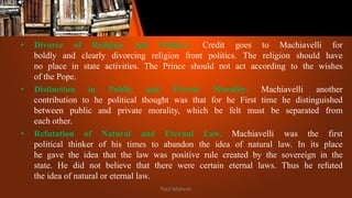 • Divorce of Religion and Politics:- Credit goes to Machiavelli for
boldly and clearly divorcing religion front politics. The religion should have
no place in state activities. The Prince should not act according to the wishes
of the Pope.
• Distinction in Public and Private Morality. Machiavelli another
contribution to he political thought was that for he First time he distinguished
between public and private morality, which be felt must be separated from
each other.
• Refutation of Natural and Eternal Law. Machiavelli was the first
political thinker of his times to abandon the idea of natural law. In its place
he gave the idea that the law was positive rule created by the sovereign in the
state. He did not believe that there were certain eternal laws. Thus he refuted
the idea of natural or eternal law.
Patil Mahesh
 
